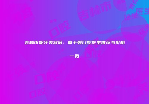 吉林市龅牙美容冠：前十强口腔医生推荐与价格一览
