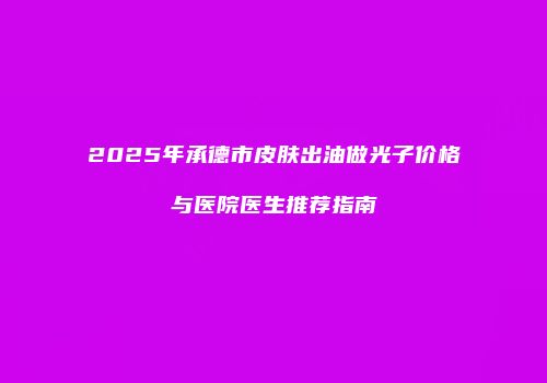 2025年承德市皮肤出油做光子价格与医院医生推荐指南