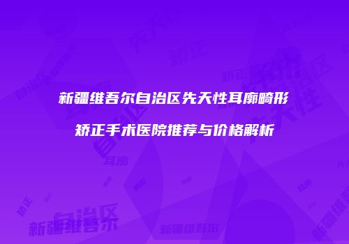 新疆维吾尔自治区先天性耳廓畸形矫正手术医院推荐与价格解析