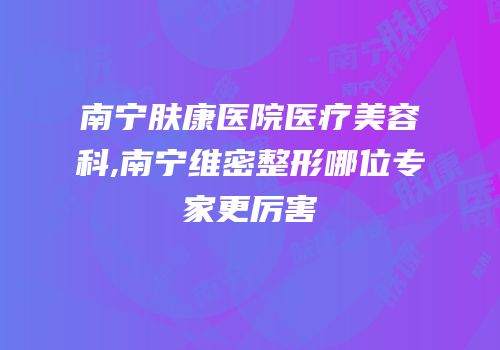 南宁肤康医院医疗美容科,南宁维密整形哪位专家更厉害