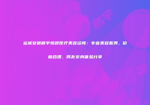 运城安邑鹏宇悦颜医疗美容诊所：专业美容服务，价格合理，网友亲身体验分享