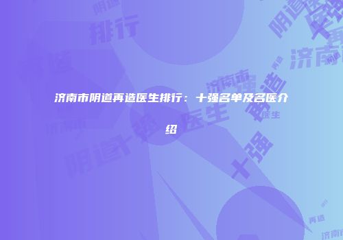 济南市阴道再造医生排行：十强名单及名医介绍