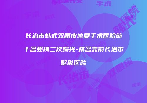 长治市韩式双眼皮修复手术医院前十名强榜二次曝光-排名靠前长治市整形医院