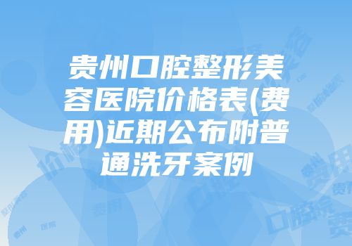 贵州口腔整形美容医院价格表(费用)近期公布附普通洗牙案例