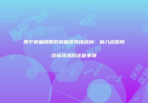 西宁市偏颌畸形修复医院排名榜：前八名医院详情及术后注意事项