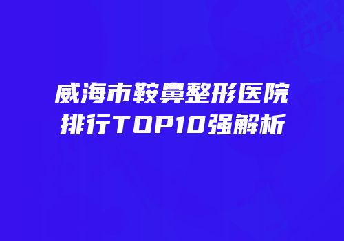 威海市鞍鼻整形医院排行TOP10强解析