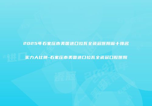 2025年石家庄市美国进口拉瓦全瓷冠医院前十排名实力大比拼-石家庄市美国进口拉瓦全瓷冠口腔医院
