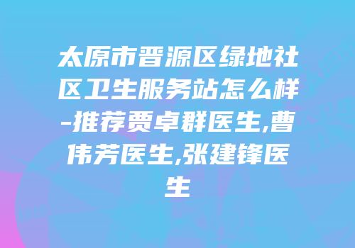 太原市晋源区绿地社区卫生服务站怎么样-推荐贾卓群医生,曹伟芳医生,张建锋医生