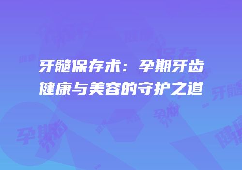 牙髓保存术：孕期牙齿健康与美容的守护之道