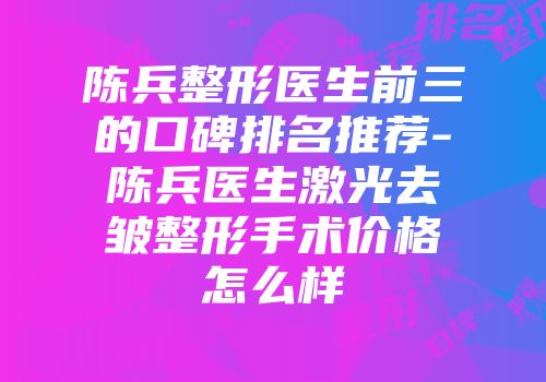 陈兵整形医生前三的口碑排名推荐-陈兵医生激光去皱整形手术价格怎么样