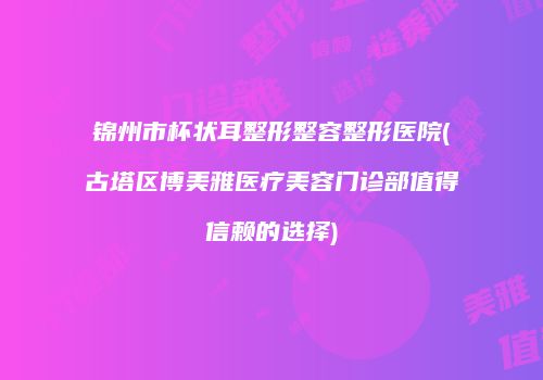 锦州市杯状耳整形整容整形医院(古塔区博美雅医疗美容门诊部值得信赖的选择)