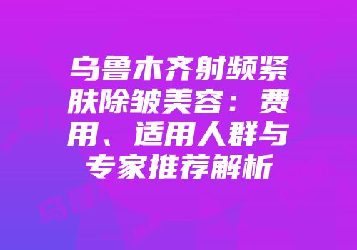 乌鲁木齐射频紧肤除皱美容：费用、适用人群与专家推荐解析