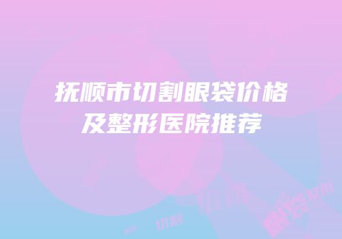 抚顺市切割眼袋价格及整形医院推荐
