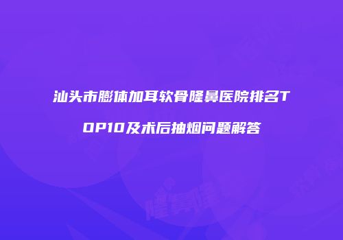 汕头市膨体加耳软骨隆鼻医院排名TOP10及术后抽烟问题解答