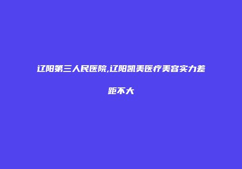 辽阳第三人民医院,辽阳凯美医疗美容实力差距不大