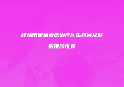 桂林市黑色素痣治疗医生排名及整形医院推荐
