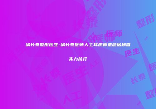 喻长泰整形医生-喻长泰医师人工耳廓再造稳居榜首实力抗打