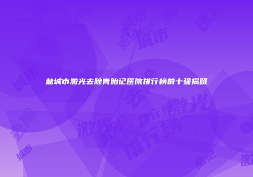 盐城市激光去除青胎记医院排行榜前十强揭晓