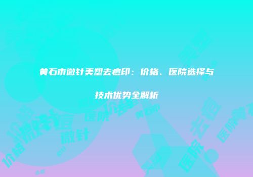 黄石市微针美塑去痘印：价格、医院选择与技术优势全解析