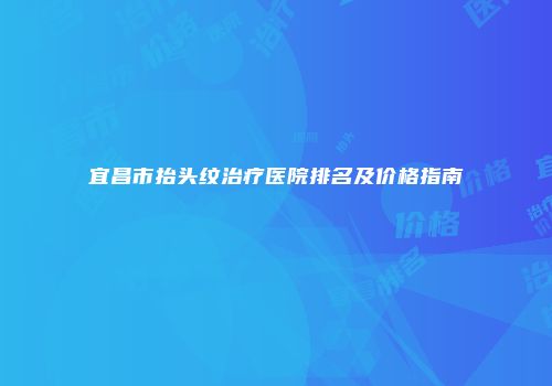 宜昌市抬头纹治疗医院排名及价格指南