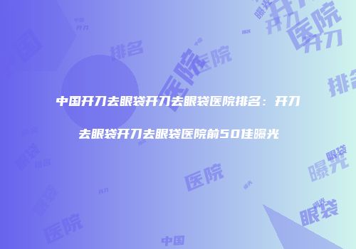 中国开刀去眼袋开刀去眼袋医院排名：开刀去眼袋开刀去眼袋医院前50佳曝光