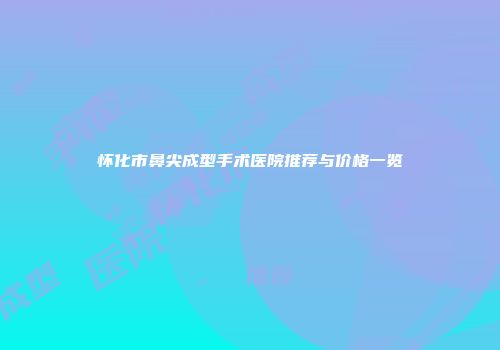 怀化市鼻尖成型手术医院推荐与价格一览