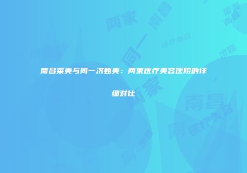 南昌莱美与同一济甄美：两家医疗美容医院的详细对比