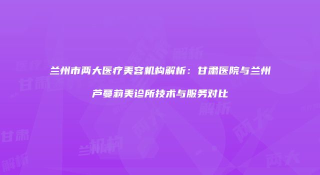 兰州市两大医疗美容机构解析：甘肃医院与兰州芦蔓莉美诊所技术与服务对比