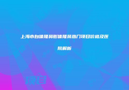 上海市自体隆鼻膨体隆鼻热门项目价格及医院解析