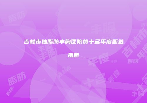 吉林市抽脂肪丰胸医院前十名年度甄选指南