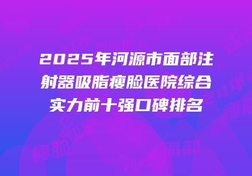 2025年河源市面部注射器吸脂瘦脸医院综合实力前十强口碑排名