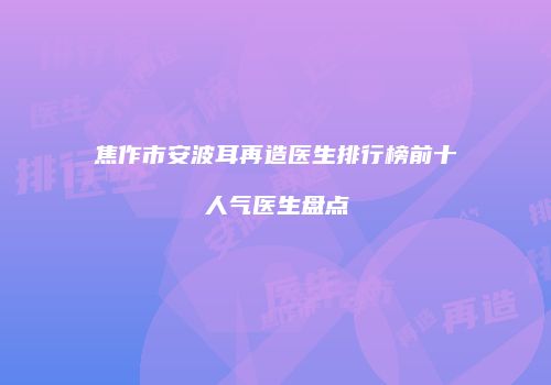 焦作市安波耳再造医生排行榜前十人气医生盘点