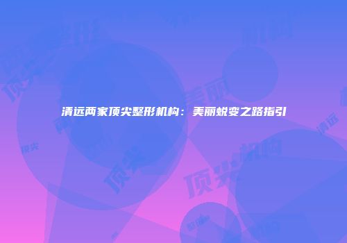 清远两家顶尖整形机构：美丽蜕变之路指引