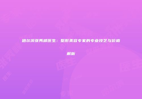 哈尔滨张秀峰医生：整形美容专家的专业技艺与价格解析