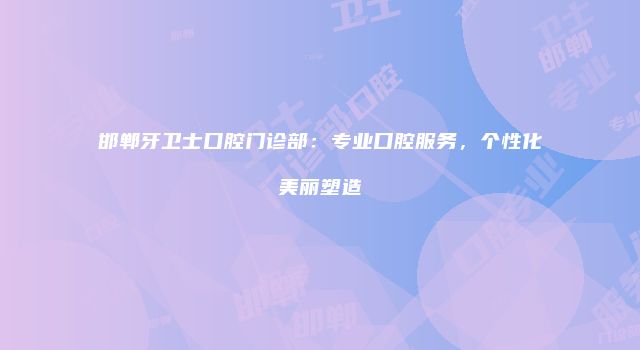 邯郸牙卫士口腔门诊部：专业口腔服务，个性化美丽塑造
