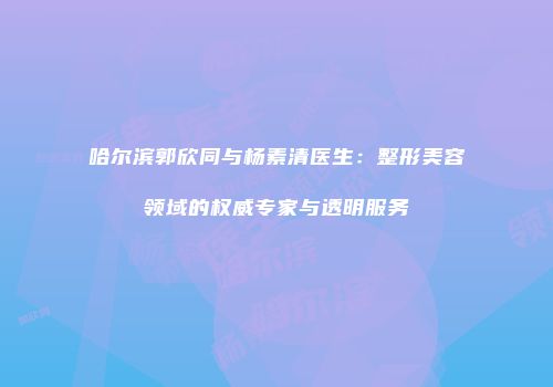 哈尔滨郭欣同与杨素清医生：整形美容领域的权威专家与透明服务