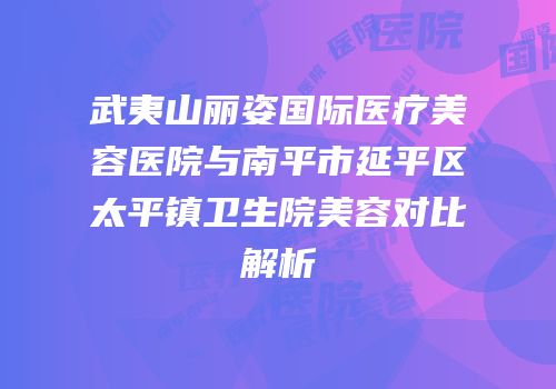 武夷山丽姿国际医疗美容医院与南平市延平区太平镇卫生院美容对比解析