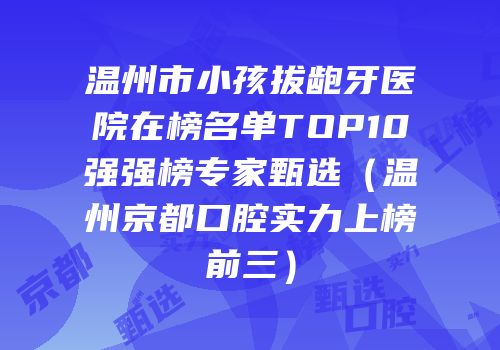 温州市小孩拔龅牙医院在榜名单TOP10强强榜专家甄选（温州京都口腔实力上榜前三）