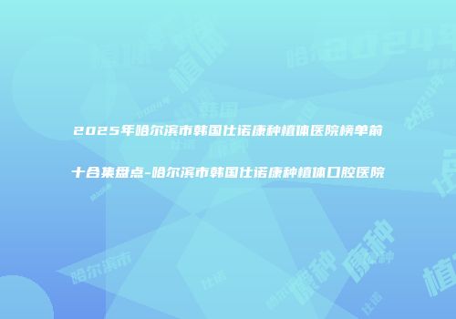 2025年哈尔滨市韩国仕诺康种植体医院榜单前十合集盘点-哈尔滨市韩国仕诺康种植体口腔医院