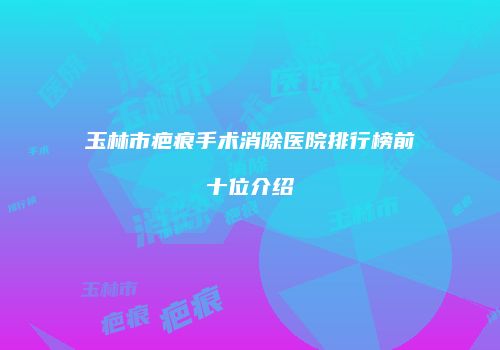 玉林市疤痕手术消除医院排行榜前十位介绍