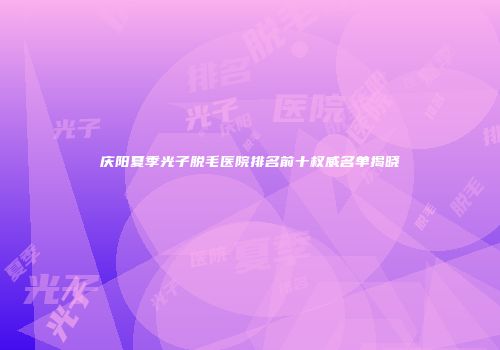 庆阳夏季光子脱毛医院排名前十权威名单揭晓