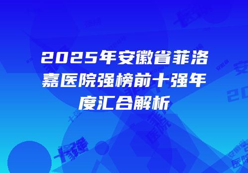 2025年安徽省菲洛嘉医院强榜前十强年度汇合解析