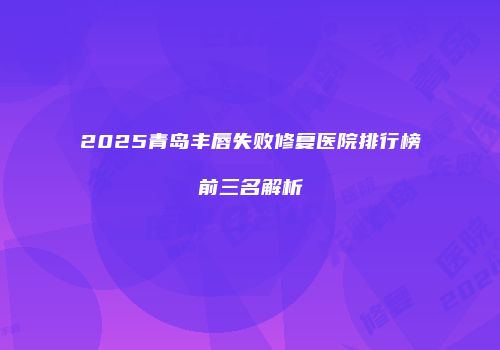 2025青岛丰唇失败修复医院排行榜前三名解析