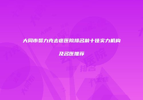 大同市赘力克去痣医院排名前十佳实力机构及名医推荐