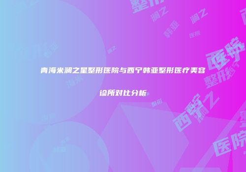 青海米澜之星整形医院与西宁韩亚整形医疗美容诊所对比分析