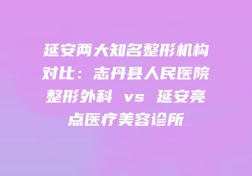 延安两大知名整形机构对比：志丹县人民医院整形外科 vs 延安亮点医疗美容诊所