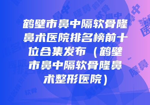 鹤壁市鼻中隔软骨隆鼻术医院排名榜前十位合集发布（鹤壁市鼻中隔软骨隆鼻术整形医院）