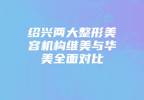 绍兴两大整形美容机构维美与华美全面对比