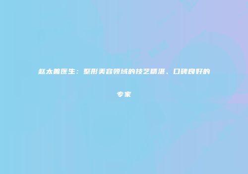 赵太善医生：整形美容领域的技艺精湛、口碑良好的专家
