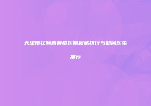 天津市祛除青春痘医院权威排行与知名医生推荐